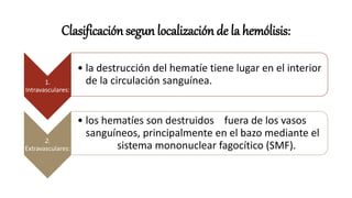 Clasificación segun localización de la hemólisis:
1.
Intravasculares:
• la destrucción del hematíe tiene lugar en el interior
de la circulación sanguínea.
2.
Extravasculares:
• los hematíes son destruidos fuera de los vasos
sanguíneos, principalmente en el bazo mediante el
sistema mononuclear fagocítico (SMF).
 