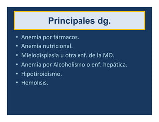 Principales dg.
• Anemia por fármacos.
• Anemia nutricional.
• Mielodisplasia u otra enf. de la MO.
• Anemia por Alcoholismo o enf. hepática.
• Hipotiroidismo.
• Hemólisis.
 