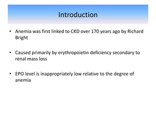 Introduction
• Anemia was first linked to CKD over 170 years ago by Richard
Bright
• Caused primarily by erythropoietin deficiency secondary to
renal mass loss
• EPO level is inappropriately low relative to the degree of
anemia
 