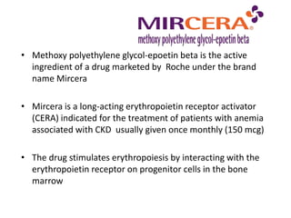 • Methoxy polyethylene glycol-epoetin beta is the active
ingredient of a drug marketed by Roche under the brand
name Mircera
• Mircera is a long-acting erythropoietin receptor activator
(CERA) indicated for the treatment of patients with anemia
associated with CKD usually given once monthly (150 mcg)
• The drug stimulates erythropoiesis by interacting with the
erythropoietin receptor on progenitor cells in the bone
marrow
 