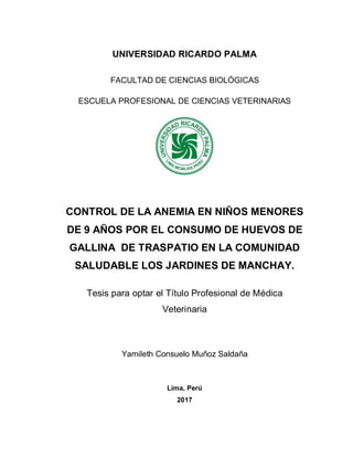 UNIVERSIDAD RICARDO PALMA
FACULTAD DE CIENCIAS BIOLÓGICAS
ESCUELA PROFESIONAL DE CIENCIAS VETERINARIAS
CONTROL DE LA ANEMIA EN NIÑOS MENORES
DE 9 AÑOS POR EL CONSUMO DE HUEVOS DE
GALLINA DE TRASPATIO EN LA COMUNIDAD
SALUDABLE LOS JARDINES DE MANCHAY.
Tesis para optar el Título Profesional de Médica
Veterinaria
Yamileth Consuelo Muñoz Saldaña
Lima, Perú
2017
 