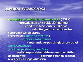 ANEMIA PERNICIOSA
• -prototipo de déficit de vitamina B 12 (75%)
-prevalencia: 1% población general
-edad más frecuente > 60 años
-atrofia gástrica de todos los
componentes celulares
secretorios (gastritis atrófica)
-proceso autoinmune
-auto anticuerpos dirigidos contra el
factor intrínseco
y células gástricas parietales
-anticuerpos detectable en suero en 90%
de pacientes -gastritis atrófica precede
a la anemia megaloblástica
 