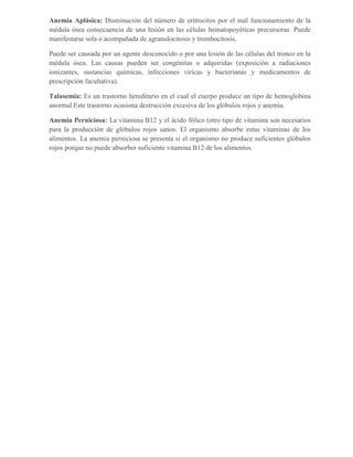 Anemia Aplásica: Disminución del número de eritrocitos por el mal funcionamiento de la
médula ósea consecuencia de una lesión en las células hematopoyéticas precursoras. Puede
manifestarse sola o acompañada de agranulocitosis y trombocitosis.

Puede ser causada por un agente desconocido o por una lesión de las células del tronco en la
médula ósea. Las causas pueden ser congénitas o adquiridas (exposición a radiaciones
ionizantes, sustancias químicas, infecciones víricas y bacterianas y medicamentos de
prescripción facultativa).

Talasemia: Es un trastorno hereditario en el cual el cuerpo produce un tipo de hemoglobina
anormal.Este trastorno ocasiona destrucción excesiva de los glóbulos rojos y anemia.

Anemia Perniciosa: La vitamina B12 y el ácido fólico (otro tipo de vitamina son necesarios
para la producción de glóbulos rojos sanos. El organismo absorbe estas vitaminas de los
alimentos. La anemia perniciosa se presenta si el organismo no produce suficientes glóbulos
rojos porque no puede absorber suficiente vitamina B12 de los alimentos.
 