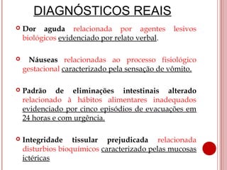 DIAGNÓSTICOS REAIS
   Dor aguda relacionada por agentes           lesivos
    biológicos evidenciado por relato verbal.

     Náuseas relacionadas ao processo fisiológico
    gestacional caracterizado pela sensação de vômito.

   Padrão de eliminações intestinais alterado
    relacionado à hábitos alimentares inadequados
    evidenciado por cinco episódios de evacuações em
    24 horas e com urgência.

   Integridade tissular prejudicada relacionada
    disturbios bioquímicos caracterizado pelas mucosas
    ictéricas
 