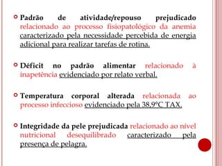    Padrão      de     atividade/repouso       prejudicado
    relacionado ao processo fisiopatológico da anemia
    caracterizado pela necessidade percebida de energia
    adicional para realizar tarefas de rotina.

   Déficit no padrão alimentar relacionado             à
    inapetência evidenciado por relato verbal.

   Temperatura corporal alterada relacionada ao
    processo infeccioso evidenciado pela 38,9°C TAX.

   Integridade da pele prejudicada relacionado ao nível
    nutricional   desequilibrado   caracterizado    pela
    presença de pelagra.
 