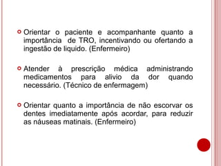    Orientar o paciente e acompanhante quanto a
    importância de TRO, incentivando ou ofertando a
    ingestão de liquido. (Enfermeiro)

   Atender à prescrição médica administrando
    medicamentos para alivio da dor quando
    necessário. (Técnico de enfermagem)

   Orientar quanto a importância de não escorvar os
    dentes imediatamente após acordar, para reduzir
    as náuseas matinais. (Enfermeiro)
 