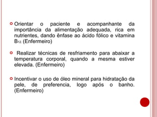    Orientar o paciente e acompanhante da
    importância da alimentação adequada, rica em
    nutrientes, dando ênfase ao ácido fólico e vitamina
    B12. (Enfermeiro)

    Realizar técnicas de resfriamento para abaixar a
    temperatura corporal, quando a mesma estiver
    elevada. (Enfermeiro)

   Incentivar o uso de óleo mineral para hidratação da
    pele, de preferencia, logo após o banho.
    (Enfermeiro)
 