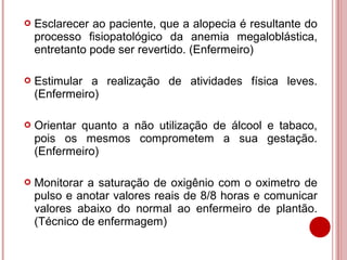    Esclarecer ao paciente, que a alopecia é resultante do
    processo fisiopatológico da anemia megaloblástica,
    entretanto pode ser revertido. (Enfermeiro)

   Estimular a realização de atividades física leves.
    (Enfermeiro)

   Orientar quanto a não utilização de álcool e tabaco,
    pois os mesmos comprometem a sua gestação.
    (Enfermeiro)

   Monitorar a saturação de oxigênio com o oximetro de
    pulso e anotar valores reais de 8/8 horas e comunicar
    valores abaixo do normal ao enfermeiro de plantão.
    (Técnico de enfermagem)
 
