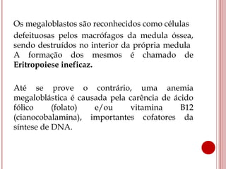 Os megaloblastos são reconhecidos como células
defeituosas pelos macrófagos da medula óssea,
sendo destruídos no interior da própria medula
A formação dos mesmos é chamado de
Eritropoiese ineficaz.

Até se prove o contrário, uma anemia
megaloblástica é causada pela carência de ácido
fólico     (folato)  e/ou     vitamina      B12
(cianocobalamina), importantes cofatores da
síntese de DNA.
 