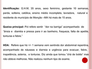 Identificação: G.H.M, 35 anos, sexo feminino, gestante 10 semanas,
parda, solteira, católica, ensino médio incompleto, lavradora, natural e
residente do município de Monção –MA há mais de 15 anos.


Queixa principal: Pct refere sentir “dor na barriga” acompanhado de
“ânsia e diarréia e pressa para ir ao banheiro, fraqueza, falta de apetite,
tonturas e febre.”


HDA: Refere que há +/- 1 semana vem sentindo dor abdominal repentina,
acompanhado de náuseas e diarreia e urgência para evacuar, febre,
inapetência, astenia, e tonturas. Diz ainda que tomou “chá de boldo” mas
não obteve melhoras. Não realizou nenhum tipo de exame.
 