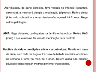 AMP:Nasceu de parto distócico, teve viroses na infância (sarampo,
  caxumba), a mesma é alergia a medicação (dipirona). Refere ainda
  já ter sido submetida a uma Herniorrafia inguinal há 2 anos. Nega
  outras patologias.



AMF: Nega diabetes, cardiopatias na família entre outros. Refere HAS
  (mãe) e que a mesma faz uso da medicação para controle.



Hábitos de vida e condições sócio - econômicas: Reside em casa
  de taipa, sem rede de esgoto. Faz uso de bebida alcoólica nos finais
  de semana e fuma há mais de 5 anos. Refere ainda não praticar
  atividade física regular. Padrão alimentar inadequado.
 