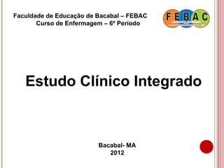 Faculdade de Educação de Bacabal – FEBAC
       Curso de Enfermagem – 6º Período




   Estudo Clínico Integrado



                         Bacabal- MA
                            2012
 