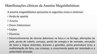 Manifestações clínicas da Anemia Megalobalsticas
A anemia megaloblástica apresenta os seguintes sinais e sintomas:
• Perda de apetite
• Astenia
• Dores Abdominais
• Enjôos
• Diarreias
• Desenvolvimento de úlceras dolorosas na boca e na faringe, alterações da
pele, perda de cabelo, cansaço, perda de energia e de vontade, sensação
de boca e língua doloridas, durante a gravidez, parto prematuro e/ou a
malformação do feto, nas crianças, o crescimento pode ser retardado e a
puberdade atrasada.
 