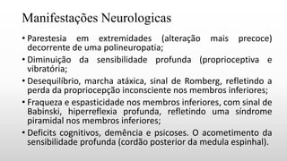 Manifestações Neurologicas
• Parestesia em extremidades (alteração mais precoce)
decorrente de uma polineuropatia;
• Diminuição da sensibilidade profunda (proprioceptiva e
vibratória;
• Desequilíbrio, marcha atáxica, sinal de Romberg, refletindo a
perda da propriocepção inconsciente nos membros inferiores;
• Fraqueza e espasticidade nos membros inferiores, com sinal de
Babinski, hiperreflexia profunda, refletindo uma síndrome
piramidal nos membros inferiores;
• Deficits cognitivos, demência e psicoses. O acometimento da
sensibilidade profunda (cordão posterior da medula espinhal).
 
