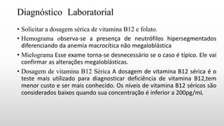 Diagnóstico Laboratorial
• Solicitar a dosagem sérica de vitamina B12 e folato.
• Hemograma observa-se a presença de neutrófilos hipersegmentados
diferenciando da anemia macrocítica não megaloblástica
• Mielograma Esse exame torna-se desnecessário se o caso é típico. Ele vai
confirmar as alterações megaloblásticas.
• Dosagem de vitamina B12 Sérica A dosagem de vitamina B12 sérica é o
teste mais utilizado para diagnosticar deficiência de vitamina B12,tem
menor custo e ser mais conhecido. Os níveis de vitamina B12 séricos são
considerados baixos quando sua concentração é inferior a 200pg/mL
 