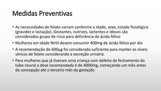 Medidas Preventivas
• As necessidades de folato variam conforme a idade, sexo, estado fisiológico
(gravidez e lactação). Gestantes, nutrizes, lactentes e idosos são
considerados grupo de risco para deficiência de ácido fólico
• Mulheres em idade fértil devem consumir 400mg de ácido fólico por dia
• A recomendação de 600μg foi considerada suficiente para manter os níveis
séricos de folato considerando a excreção urinária.
• Para mulheres que já tiveram uma criança com defeito de fechamento do
tubo neural a dose recomendada é de 4000mg, começando um mês antes
da concepção até o terceiro mês da gestação
 