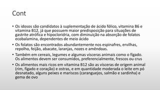 Cont
• Os idosos são candidatos à suplementação de ácido fólico, vitamina B6 e
vitamina B12, já que possuem maior predisposição para situações de
gastrite atrófica e hipocloridria, com diminuição na absorção de folatos
ecobalamina, dependentes de meio ácido
• Os folatos são encontrados abundantemente nos espinafres, ervilhas,
repolho, feijão, abacate, laranjas, nozes e amêndoas.
• Também em cereais, legumes e algumas vísceras animais como o fígado.
Os alimentos devem ser consumidos, preferencialmente, frescos ou crus
• Os alimentos mais ricos em vitamina B12 são as vísceras de origem animal
(rim, fígado e coração) e ostras, e em quantidade moderada o leite em pó
desnatado, alguns peixes e mariscos (caranguejos, salmão e sardinha) e
gema de ovo
 