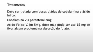 Tratamento
Deve ser tratada com doses diárias de cobalamina e ácido
folico.
Cobalamina Via parenteral 2mg.
Acido Fólico V. Im 5mg, dose máx pode ser ate 15 mg se
tiver algum problema na absorção do folato.
 
