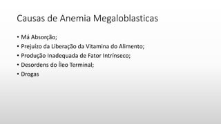 Causas de Anemia Megaloblasticas
• Má Absorção;
• Prejuízo da Liberação da Vitamina do Alimento;
• Produção Inadequada de Fator Intrínseco;
• Desordens do Íleo Terminal;
• Drogas
 