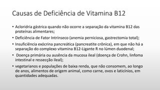 Causas de Deficiência de Vitamina B12
• Acloridria gástrica quando não ocorre a separação da vitamina B12 das
proteínas alimentares;
• Deficiência de Fator Intrínseco (anemia perniciosa, gastrectomia total);
• Insuficiência exócrina pancreática (pancreatite crônica), em que não há a
separação do complexo vitamina B12-Ligante R no lúmen duodenal;
• Doença primária ou ausência da mucosa ileal (doença de Crohn, linfoma
intestinal e ressecção ileal);
• vegetarianos e populações de baixa renda, que não consomem, ao longo
de anos, alimentos de origem animal, como carne, ovos e laticínios, em
quantidades adequadas.
 
