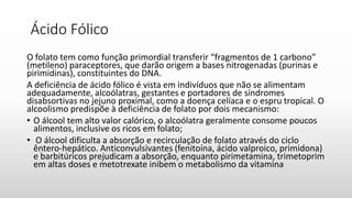 Ácido Fólico
O folato tem como função primordial transferir “fragmentos de 1 carbono”
(metileno) paraceptores, que darão origem a bases nitrogenadas (purinas e
pirimidinas), constituintes do DNA.
A deficiência de ácido fólico é vista em indivíduos que não se alimentam
adequadamente, alcoólatras, gestantes e portadores de síndromes
disabsortivas no jejuno proximal, como a doença celíaca e o espru tropical. O
alcoolismo predispõe à deficiência de folato por dois mecanismo:
• O álcool tem alto valor calórico, o alcoólatra geralmente consome poucos
alimentos, inclusive os ricos em folato;
• O álcool dificulta a absorção e recirculação de folato através do ciclo
êntero-hepático. Anticonvulsivantes (fenitoína, ácido valproico, primidona)
e barbitúricos prejudicam a absorção, enquanto pirimetamina, trimetoprim
em altas doses e metotrexate inibem o metabolismo da vitamina
 