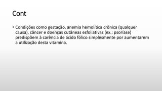 Cont
• Condições como gestação, anemia hemolítica crônica (qualquer
causa), câncer e doenças cutâneas esfoliativas (ex.: psoríase)
predispõem à carência de ácido fólico simplesmente por aumentarem
a utilização desta vitamina.
 