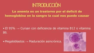 • El 95% → Cursan con deficiencia de vitamina B12 o vitamina
B9.
• Megaloblastos → Maduración asincrónica.
INTRODUCCIÓN
La anemia es un trastorno por el deficit de
hemoglobina en la sangre la cual nos puede causar
 