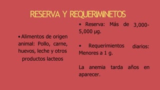 3,000-
diarios:
• Reserva: Más de
5,000 μg.
• Requerimientos
Menores a 1 g.
La anemia tarda años en
aparecer.
RESERVA Y REQUERIMINETOS
• Alimentos de origen
animal: Pollo, carne,
huevos, leche y otros
productos lacteos
 