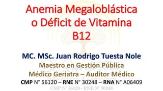 Anemia Megaloblástica
o Déficit de Vitamina
B12
MC. MSc. Juan Rodrigo Tuesta Nole
Maestro en Gestión Pública
Médico Geriatra – Auditor Médico
CMP N° 56120 – RNE N° 30248 – RNA N° A06409
 