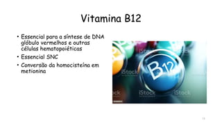 11
Vitamina B12
• Essencial para a síntese de DNA
glóbulo vermelhos e outras
células hematopoiéticas
• Essencial SNC
• Conversão da homocisteína em
metionina
 