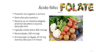 16
Ácido fólico
• Presente nos vegetais e animais
• Destruído pela cozedura
• Absorve-se no intestino delgado
proximal (duodeno e jejuno),
absorção livre
• Ingestão média diária 400 microgr
• Necessidades 100 microgr
• Armazenado no fígado 10-15 mg
reservas dão para 3-4 meses
 