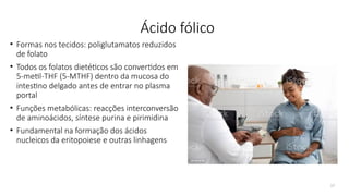 17
Ácido fólico
• Formas nos tecidos: poliglutamatos reduzidos
de folato
• Todos os folatos dietéticos são convertidos em
5-metil-THF (5-MTHF) dentro da mucosa do
intestino delgado antes de entrar no plasma
portal
• Funções metabólicas: reacções interconversão
de aminoácidos, síntese purina e pirimidina
• Fundamental na formação dos ácidos
nucleicos da eritopoiese e outras linhagens
 