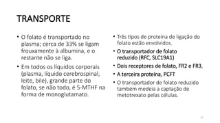 19
TRANSPORTE
• Três tipos de proteína de ligação do
folato estão envolvidos.
• O transportador de folato
reduzido (RFC, SLC19A1)
• Dois receptores de folato, FR2 e FR3,
• A terceira proteína, PCFT
• O transportador de folato reduzido
também medeia a captação de
metotrexato pelas células.
• O folato é transportado no
plasma; cerca de 33% se ligam
frouxamente à albumina, e o
restante não se liga.
• Em todos os líquidos corporais
(plasma, líquido cerebrospinal,
leite, bile), grande parte do
folato, se não todo, é 5-MTHF na
forma de monoglutamato.
 