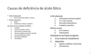 21
Causas de deficiência de ácido fólico
• Dieta Inadequada
1. Dieta insuficiente-adultos e crianças
• Perdas excessivas
1. Diálise
2. Insuficiência cardíaca congestiva
Aumento da necessidade de folatos
3. Gravidez
4. Anemia Hemolítica Crônica
5. Renovação da medula óssea
6. Doença neoplásica associada a grande
7. taxa de peoliferação celular
8. Desmatite esfoliatiova
9. Hemodiálise
• Má absorção
1. Enteropatia sensível ao glúten
2. E t i l spru tropical
3. Dermatite hepertiforme
4. Congênita específica
Outras causas
5. Al li coolismo
6. Hepatopatias
Metabolismo do Folato Congênita
1. Erros inatos do metabolismo
2. Adquiridas
1. Agentes antifolato metrotrexat
2. pirimetamina
 
