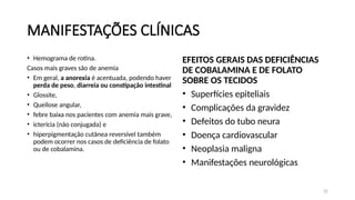 22
MANIFESTAÇÕES CLÍNICAS
• Hemograma de rotina.
Casos mais graves são de anemia
• Em geral, a anorexia é acentuada, podendo haver
perda de peso, diarreia ou constipação intestinal
• Glossite,
• Queilose angular,
• febre baixa nos pacientes com anemia mais grave,
• icterícia (não conjugada) e
• hiperpigmentação cutânea reversível também
podem ocorrer nos casos de deficiência de folato
ou de cobalamina.
EFEITOS GERAIS DAS DEFICIÊNCIAS
DE COBALAMINA E DE FOLATO
SOBRE OS TECIDOS
• Superfícies epiteliais
• Complicações da gravidez
• Defeitos do tubo neura
• Doença cardiovascular
• Neoplasia maligna
• Manifestações neurológicas
 