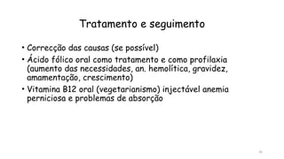 26
Tratamento e seguimento
• Correcção das causas (se possível)
• Ácido fólico oral como tratamento e como profilaxia
(aumento das necessidades, an. hemolítica, gravidez,
amamentação, crescimento)
• Vitamina B12 oral (vegetarianismo) injectável anemia
perniciosa e problemas de absorção
 
