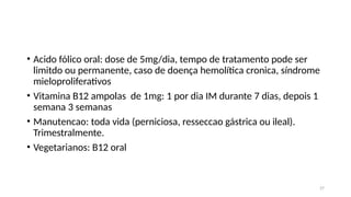 27
• Acido fólico oral: dose de 5mg/dia, tempo de tratamento pode ser
limitdo ou permanente, caso de doença hemolítica cronica, síndrome
mieloproliferativos
• Vitamina B12 ampolas de 1mg: 1 por dia IM durante 7 dias, depois 1
semana 3 semanas
• Manutencao: toda vida (perniciosa, resseccao gástrica ou ileal).
Trimestralmente.
• Vegetarianos: B12 oral
 