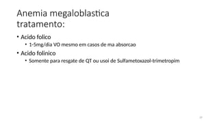 29
Anemia megaloblastica
tratamento:
• Acido folico
• 1-5mg/dia VO mesmo em casos de ma absorcao
• Acido folinico
• Somente para resgate de QT ou usoi de Sulfametoxazol-trimetropim
 