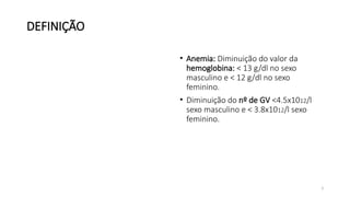 3
DEFINIÇÃO
• Anemia: Diminuição do valor da
hemoglobina: < 13 g/dl no sexo
masculino e < 12 g/dl no sexo
feminino.
• Diminuição do nº de GV <4.5x1012/l
sexo masculino e < 3.8x1012/l sexo
feminino.
 