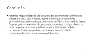 31
Conclusão
• Anemias megaloblásticas são ocasionadas por inúmeros defeitos na
síntese do DNA, ocasionando, assim, um conjunto comum de
anormalidades hematológicas do sangue periférico e da medula óssea.
Os principais acometidos são gestantes, lactentes, crianças abaixo da
linha de pobreza, idosos e indivíduos com deficiência de fator
intrínseco. Nesta perspectiva, verifica-se a importância do
conhecimento sobre a anemia megaloblástica.
 