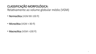 4
CLASSIFICAÇÃO MORFOLÓGICA:
Relativamente ao volume globular médio (VGM)
• Normocítica (VGM 80-100 fl)
• Microcítica (VGM < 80 fl)
• Macrocítica (VGM >100 fl)
 