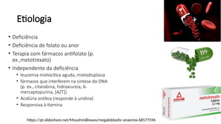 Etiologia
7
• Deficiência
• Deficiência de folato ou anor
• Terapia com fármacos antifolato (p.
ex.,metotrexato)
• Independente da deficiência
• leucemia mielocítica aguda, mielodisplasia
• fármacos que interferem na síntese do DNA
(p. ex., citarabina, hidroxiureia, 6-
mercaptopurina, [AZT])
• Acidúria orótica (responde à uridina)
• Responsiva à tiamina
https://pt.slideshare.net/MoushmiBiswas/megaloblastic-anaemia-68577596
 