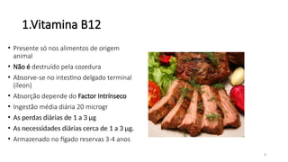 8
1.Vitamina B12
• Presente só nos alimentos de origem
animal
• Não é destruído pela cozedura
• Absorve-se no intestino delgado terminal
(íleon)
• Absorção depende do Factor Intrínseco
• Ingestão média diária 20 microgr
• As perdas diárias de 1 a 3 µg
• As necessidades diárias cerca de 1 a 3 µg.
• Armazenado no fígado reservas 3-4 anos
 