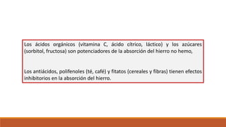 Los ácidos orgánicos (vitamina C, ácido cítrico, láctico) y los azúcares
(sorbitol, fructosa) son potenciadores de la absorción del hierro no hemo,
Los antiácidos, polifenoles (té, café) y fitatos (cereales y fibras) tienen efectos
inhibitorios en la absorción del hierro.
 