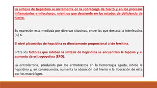 La síntesis de hepcidina se incrementa en la sobrecarga de hierro y en los procesos
inflamatorios e infecciosos, mientras que desciende en los estados de deficiencia de
hierro.
Su expresión esta mediada por diversas citocinas, entre las que destaca la interleucina
(IL) 6.
El nivel plasmático de hepcidina es directamente proporcional al de ferritina.
Entre los factores que inhiben la síntesis de hepcidina se encuentran la hipoxia y el
aumento de eritropoyetina (EPO).
La eritroferrona, producida por los eritroblastos en la hemorragia aguda, inhibe la
hepcidina y, en consecuencia, aumenta la absorción del hierro y la liberación de este
por los macrófagos.
 