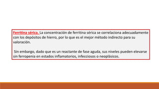 Ferritina sérica. La concentración de ferritina sérica se correlaciona adecuadamente
con los depósitos de hierro, por lo que es el mejor método indirecto para su
valoración.
Sin embargo, dado que es un reactante de fase aguda, sus niveles pueden elevarse
sin ferropenia en estados inflamatorios, infecciosos o neoplásicos.
 
