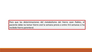 Para que las determinaciones del metabolismo del hierro sean fiables, el
paciente debe no tomar hierro oral la semana previa o entre 4-6 semanas si ha
recibido hierro parenteral.
 