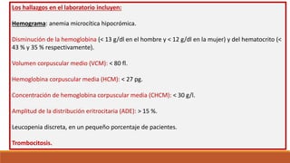 Los hallazgos en el laboratorio incluyen:
Hemograma: anemia microcítica hipocrómica.
Disminución de la hemoglobina (< 13 g/dl en el hombre y < 12 g/dl en la mujer) y del hematocrito (<
43 % y 35 % respectivamente).
Volumen corpuscular medio (VCM): < 80 fl.
Hemoglobina corpuscular media (HCM): < 27 pg.
Concentración de hemoglobina corpuscular media (CHCM): < 30 g/l.
Amplitud de la distribución eritrocitaria (ADE): > 15 %.
Leucopenia discreta, en un pequeño porcentaje de pacientes.
Trombocitosis.
 