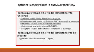 DATOS DE LABORATORIO DE LA ANEMIA FERROPÉNICA
Pruebas que evalúan el hierro del compartimiento
funcional:
◦ - Sideremia (hierro sérico): disminuida (< 60 μg/dl).
◦ - Capacidad total de saturación del hierro (TIBC): aumentada, a menos que
coexista proceso infeccioso, inflamatorio o tumoral.
◦ - Porcentaje de saturación: disminuido (< 20%).
◦ - Receptores solubles de transferrina: aumentados (> 30 nMol/l).
Pruebas que evalúan el hierro del compartimiento de
depósito:
◦ - Ferritina sérica: disminuida (< 12 ng/ml),
 