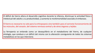El déficit de hierro altera el desarrollo cognitivo durante la infancia, disminuye la actividad física e
intelectual del adulto y su productividad, y aumenta la morbimortalidad asociada al embarazo.
El hierro es necesario no solo para la eritropoyesis sino también para el correcto funcionamiento de
los músculos, del corazón, del sistema nervioso central y de otros órganos y tejidos
La ferropenia se entiende como un desequilibrio en el metabolismo del hierro, de cualquier
etiología, que conduce a un déficit del mismo con la alteración consiguiente de todos los sistemas
metabólicos en los que interviene.
 